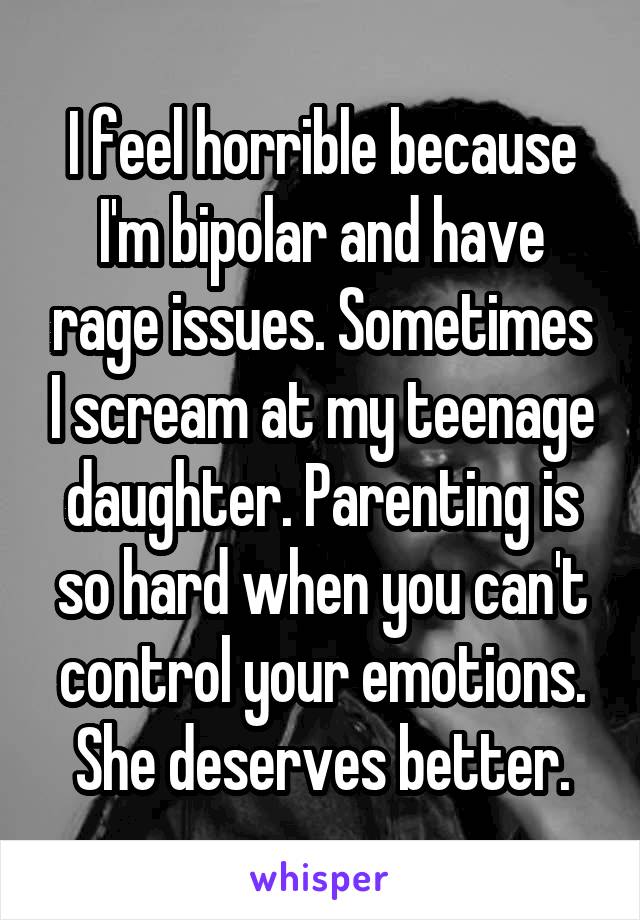 I feel horrible because I'm bipolar and have rage issues. Sometimes I scream at my teenage daughter. Parenting is so hard when you can't control your emotions. She deserves better.