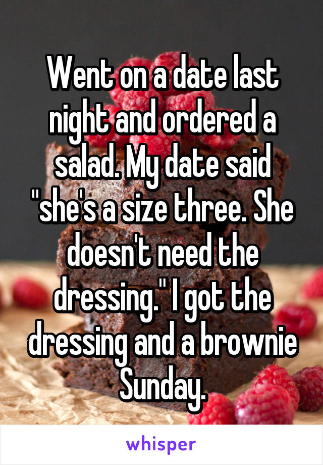 Went on a date last night and ordered a salad. My date said "she's a size three. She doesn't need the dressing." I got the dressing and a brownie Sunday.