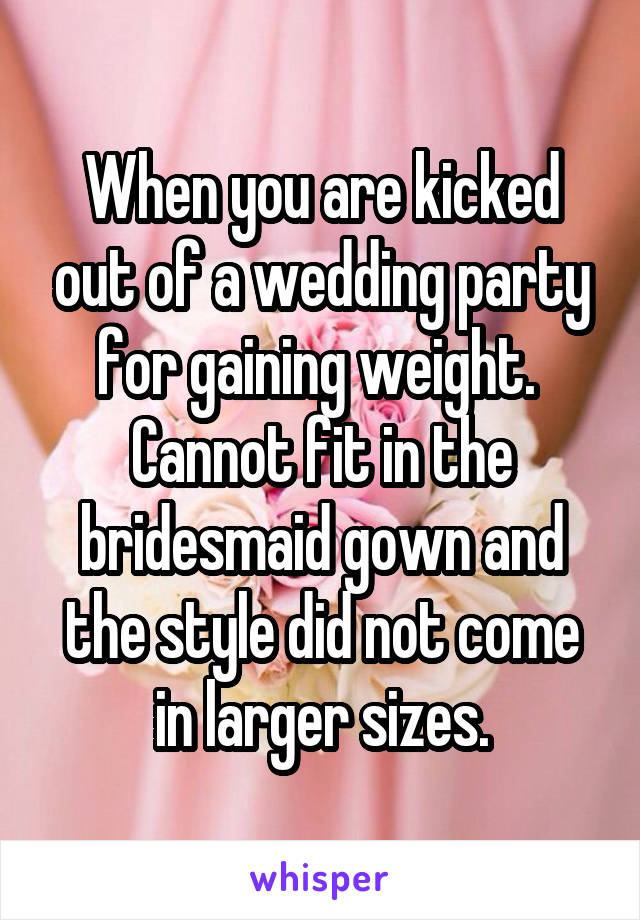 When you are kicked out of a wedding party for gaining weight.  Cannot fit in the bridesmaid gown and the style did not come in larger sizes.