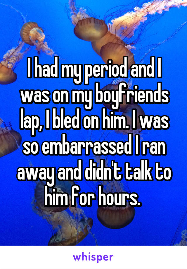 I had my period and I was on my boyfriends lap, I bled on him. I was so embarrassed I ran away and didn't talk to him for hours. 