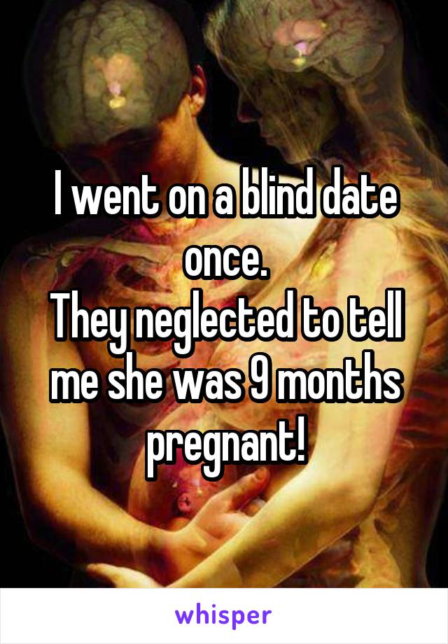 I went on a blind date once.
They neglected to tell me she was 9 months pregnant!