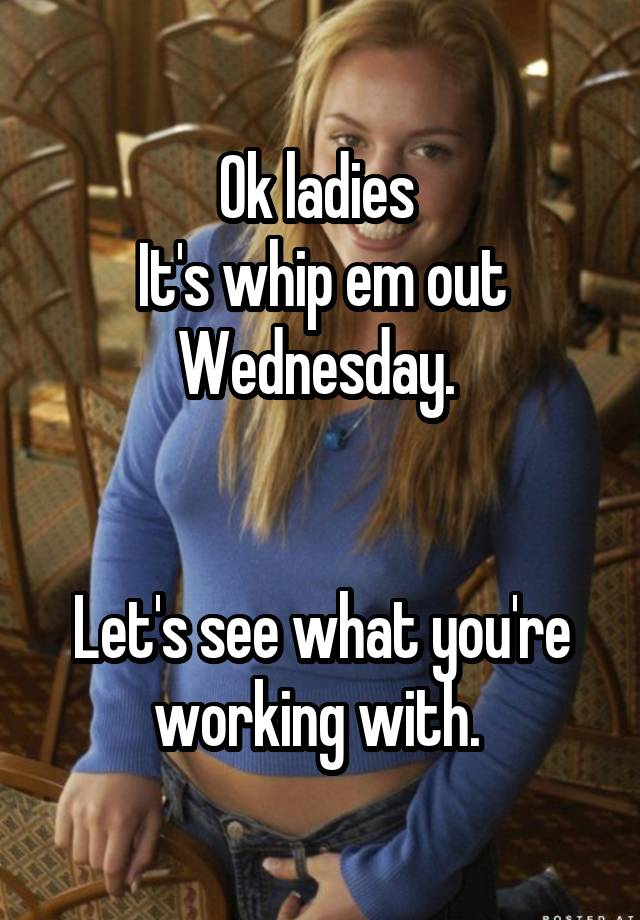 Ok ladies It's whip em out Wednesday. Let's see what you're working with.
