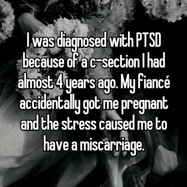 I was diagnosed with PTSD because of a c-section I had almost 4 years ago. My fiancé accidentally got me pregnant and the stress caused me to have a miscarriage. 
