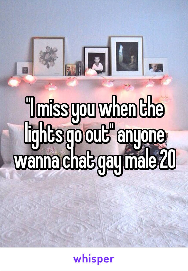 I Miss You When The Lights Go Out Anyone Wanna Chat Gay Male 20