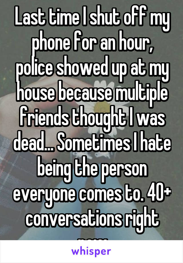 Last time I shut off my phone for an hour, police showed up at my house because multiple friends thought I was dead... Sometimes I hate being the person everyone comes to. 40+ conversations right now