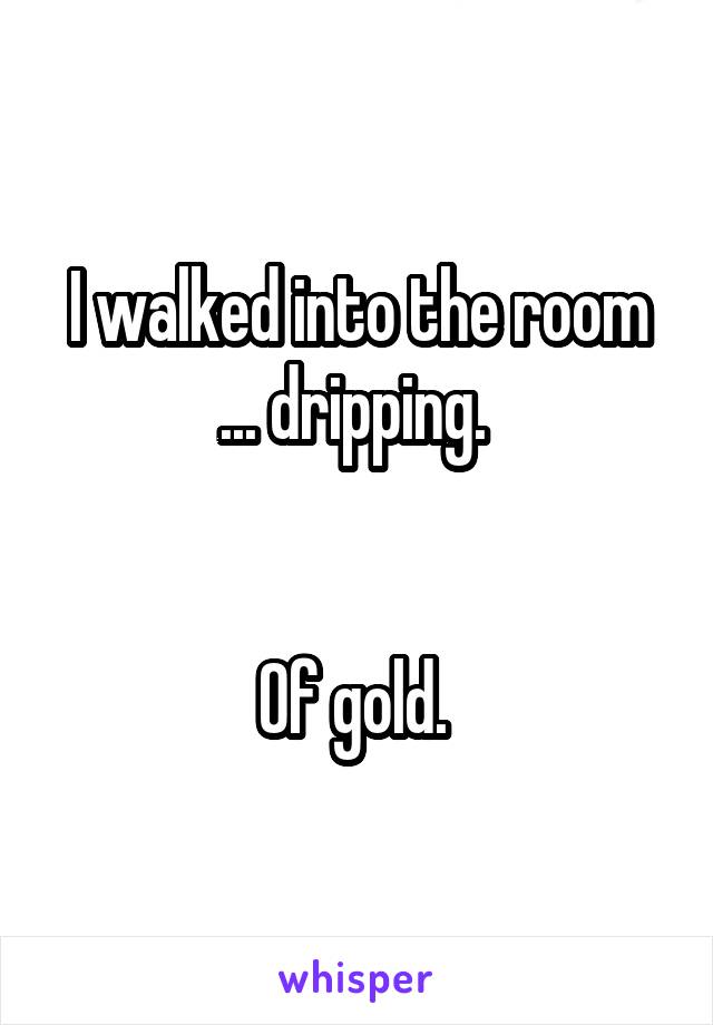 I Walked Into The Room Dripping Of Gold