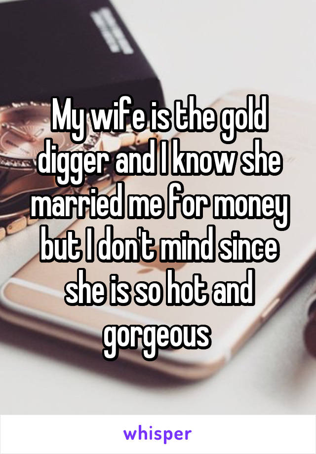 My wife is the gold digger and I know she married me for money but I don't mind since she is so hot and gorgeous 