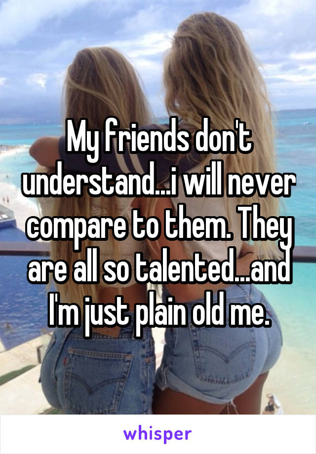 My Friends Don T Understand I Will Never Compare To Them