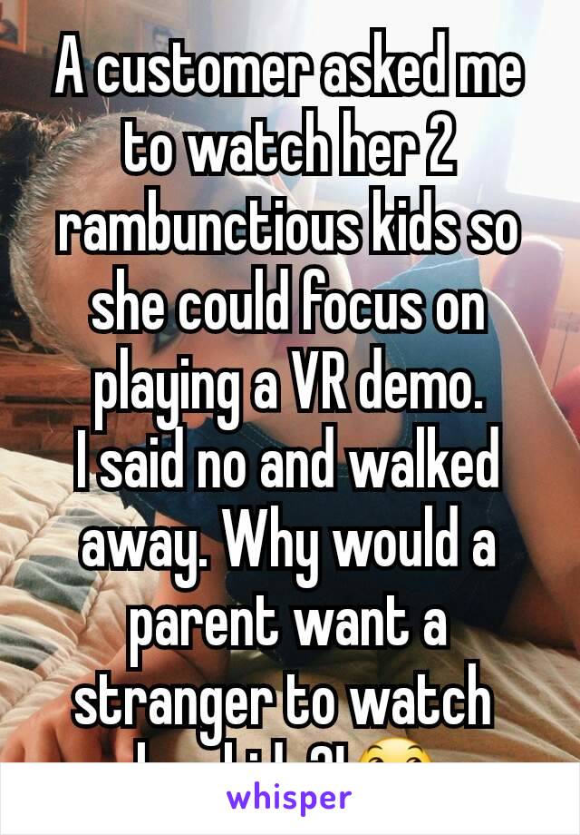 A customer asked me to watch her 2 rambunctious kids so she could focus on playing a VR demo.
I said no and walked away. Why would a parent want a stranger to watch 
her kids?!😞