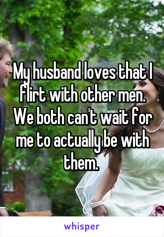 My husband loves that I flirt with other men. We both can't wait for me to actually be with them. 