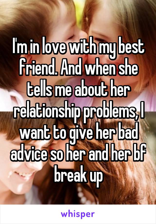 I'm in love with my best friend. And when she tells me about her relationship problems, I want to give her bad advice so her and her bf break up