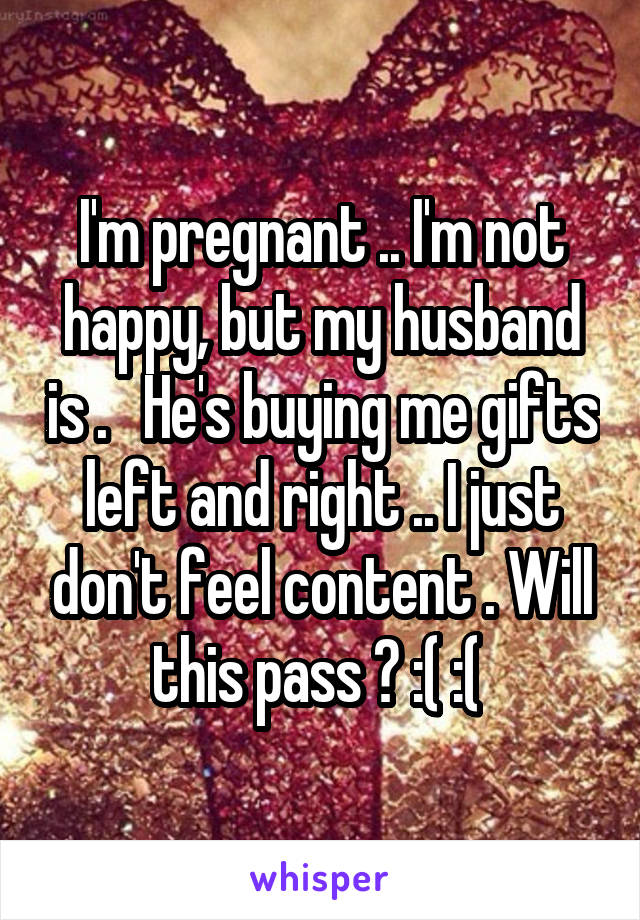 I'm pregnant .. I'm not happy, but my husband is .   He's buying me gifts left and right .. I just don't feel content . Will this pass ? :( :( 