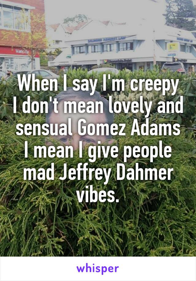 When I say I'm creepy I don't mean lovely and sensual Gomez Adams I mean I give people mad Jeffrey Dahmer vibes.