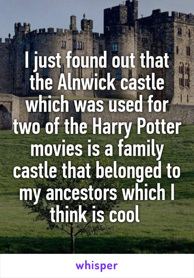 I just found out that the Alnwick castle which was used for two of the Harry Potter movies is a family castle that belonged to my ancestors which I think is cool 