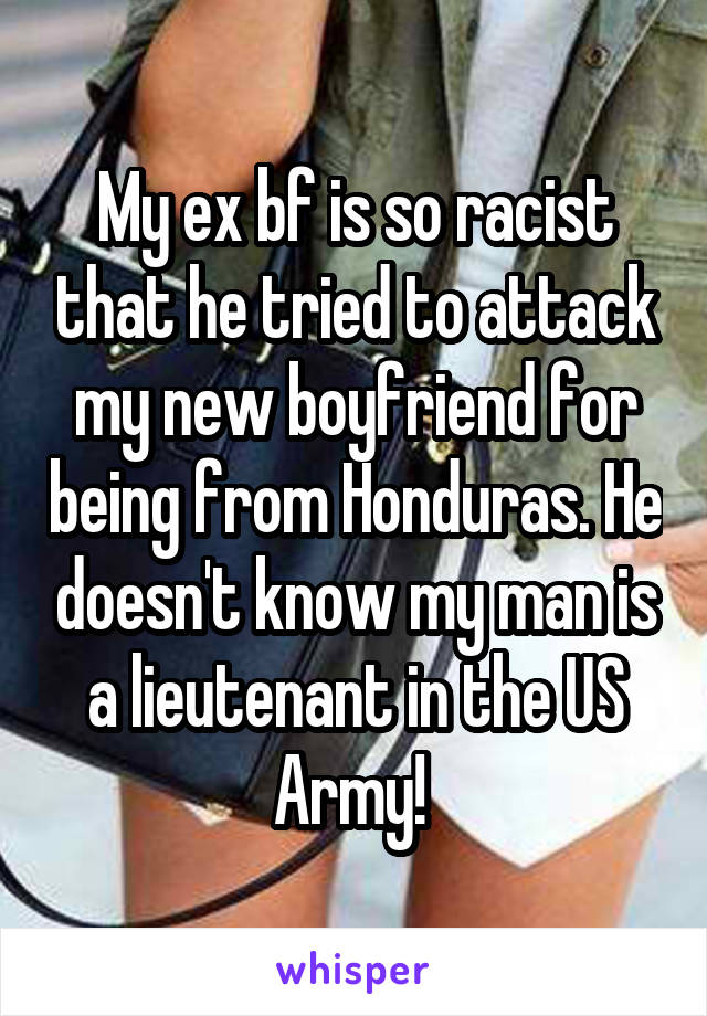 My ex bf is so racist that he tried to attack my new boyfriend for being from Honduras. He doesn't know my man is a lieutenant in the US Army! 