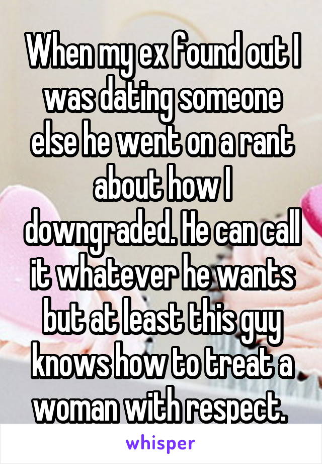 When my ex found out I was dating someone else he went on a rant about how I downgraded. He can call it whatever he wants but at least this guy knows how to treat a woman with respect. 