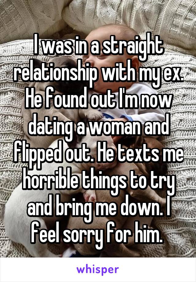 I was in a straight relationship with my ex. He found out I'm now dating a woman and flipped out. He texts me horrible things to try and bring me down. I feel sorry for him. 
