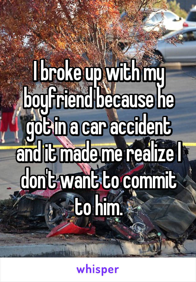 I broke up with my boyfriend because he got in a car accident and it made me realize I don't want to commit to him.