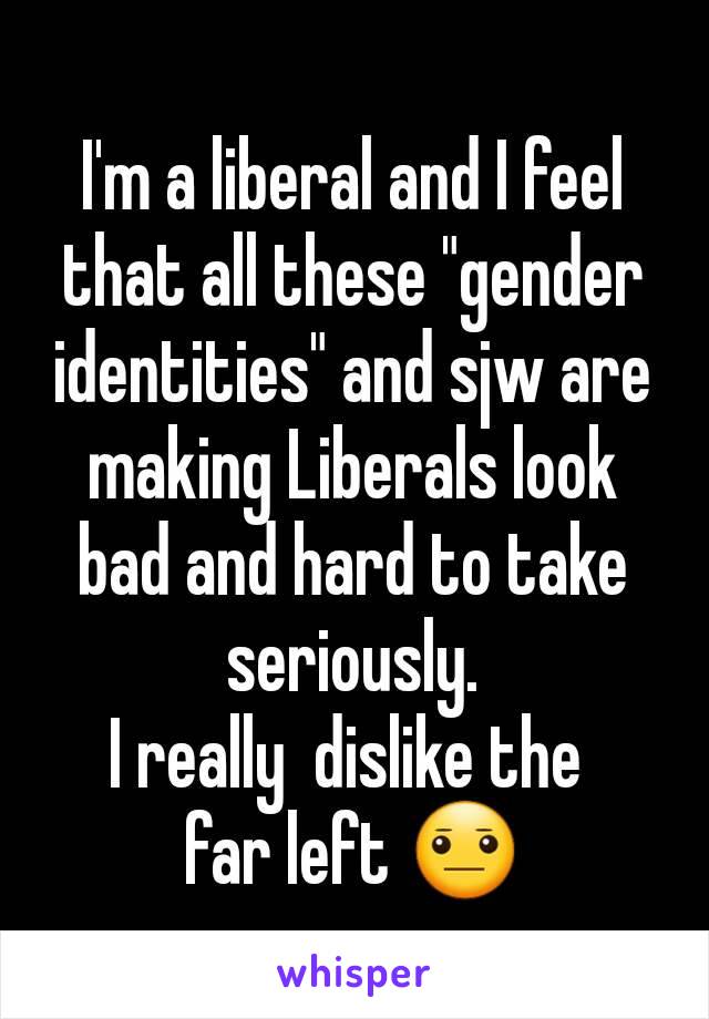 I'm a liberal and I feel that all these "gender identities" and sjw are making Liberals look bad and hard to take seriously.
I really  dislike the 
far left 😐