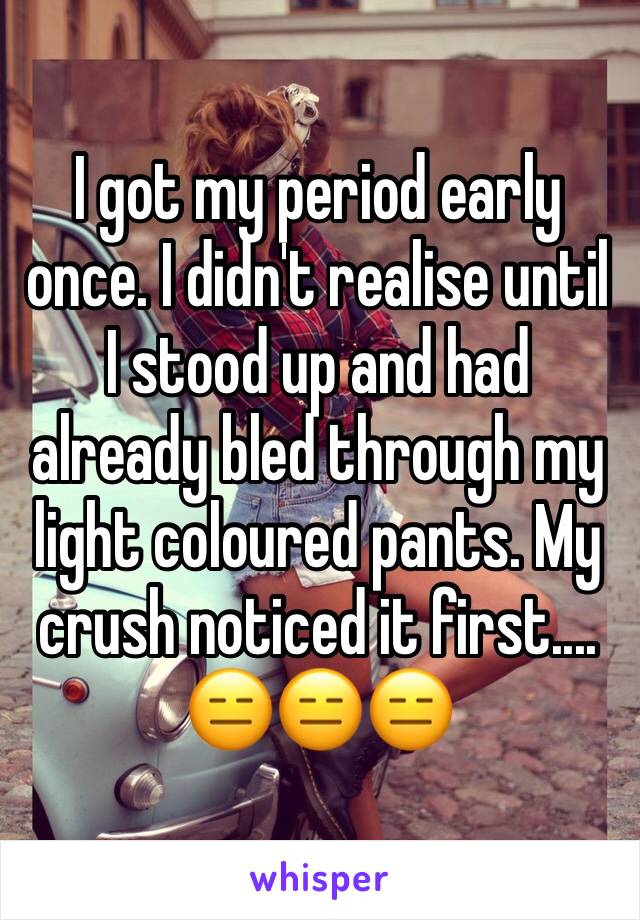 I got my period early once. I didn't realise until I stood up and had already bled through my light coloured pants. My crush noticed it first.... 😑😑😑