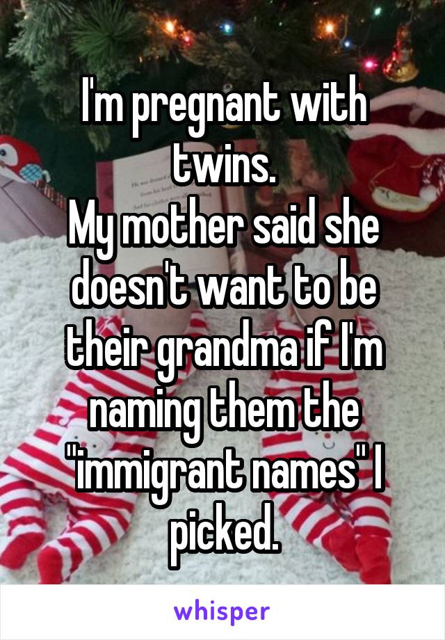 I'm pregnant with twins.
My mother said she doesn't want to be their grandma if I'm naming them the "immigrant names" I picked.