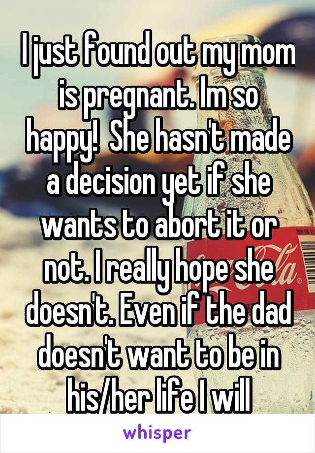 I just found out my mom is pregnant. Im so happy!  She hasn't made a decision yet if she wants to abort it or not. I really hope she doesn't. Even if the dad doesn't want to be in his/her life I will