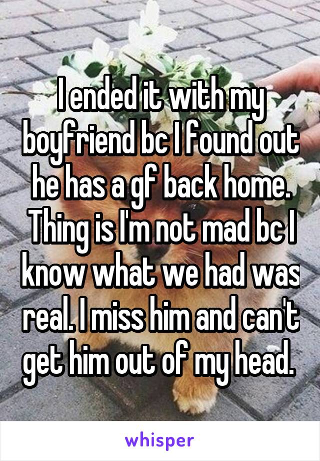 I ended it with my boyfriend bc I found out he has a gf back home. Thing is I'm not mad bc I know what we had was real. I miss him and can't get him out of my head. 