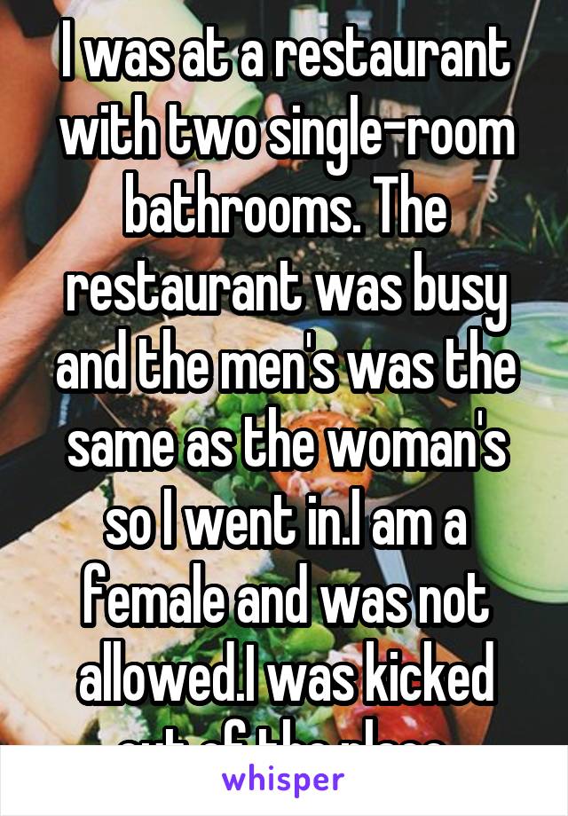 I was at a restaurant with two single-room bathrooms. The restaurant was busy and the men's was the same as the woman's so I went in.I am a female and was not allowed.I was kicked out of the place.