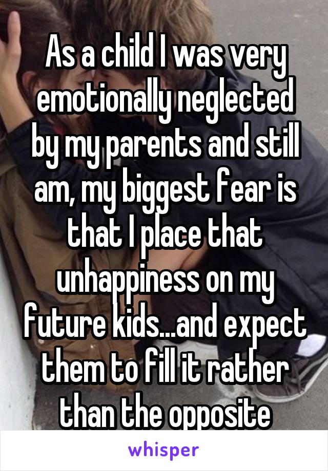As a child I was very emotionally neglected by my parents and still am, my biggest fear is that I place that unhappiness on my future kids...and expect them to fill it rather than the opposite