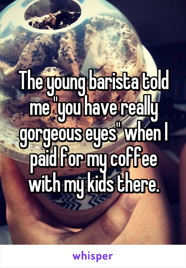 The young barista told me "you have really gorgeous eyes" when I paid for my coffee with my kids there.