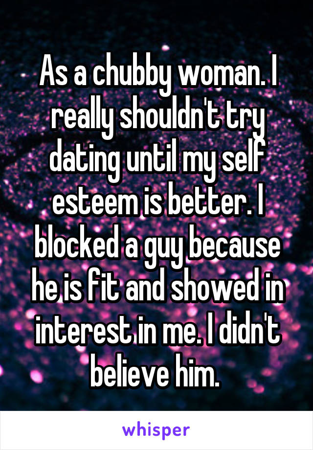 As a chubby woman. I really shouldn't try dating until my self esteem is better. I blocked a guy because he is fit and showed in interest in me. I didn't believe him. 