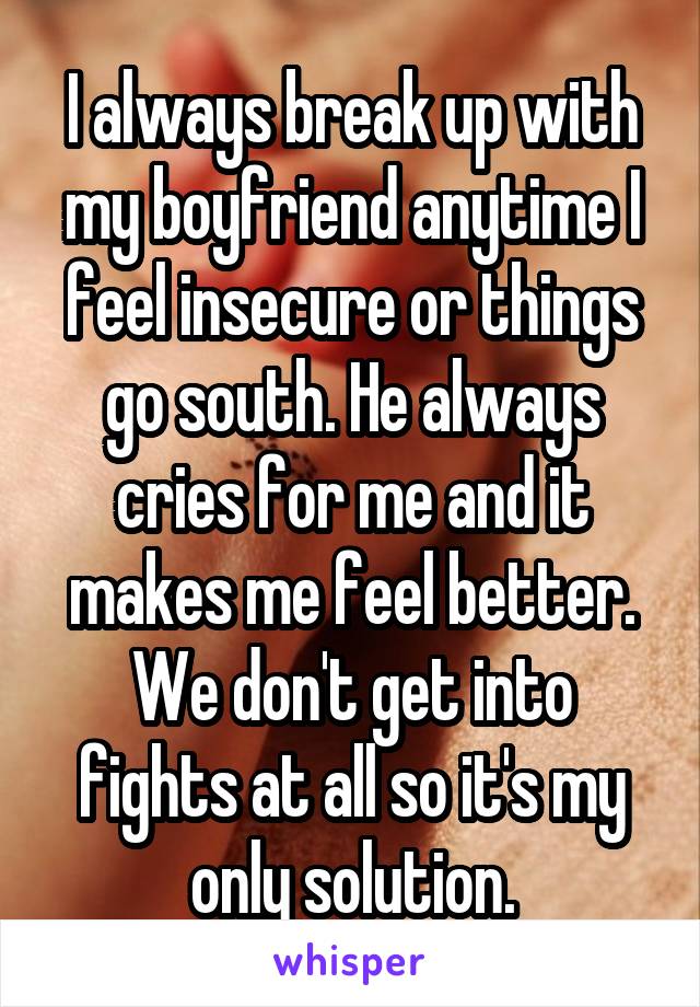 I always break up with my boyfriend anytime I feel insecure or things go south. He always cries for me and it makes me feel better. We don't get into fights at all so it's my only solution.