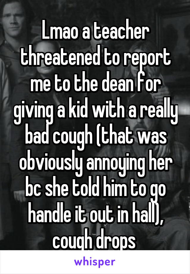 Lmao a teacher threatened to report me to the dean for giving a kid with a really bad cough (that was obviously annoying her bc she told him to go handle it out in hall), cough drops 