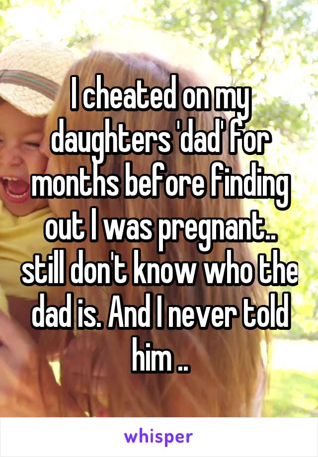 I cheated on my daughters 'dad' for months before finding out I was pregnant.. still don't know who the dad is. And I never told him ..