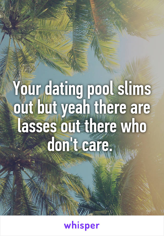 Your dating pool slims out but yeah there are lasses out there who don't care. 