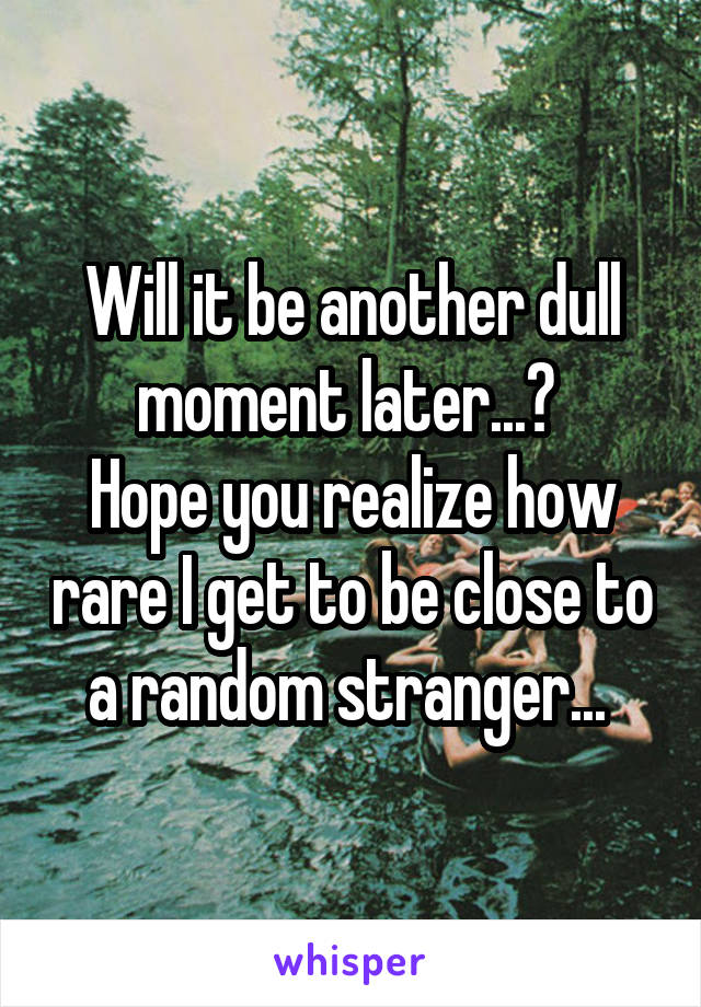  Will it be another dull moment later...? 
Hope you realize how rare I get to be close to a random stranger... 