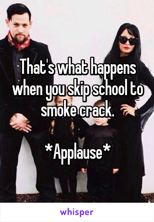 That's what happens when you skip school to smoke crack.

*Applause*