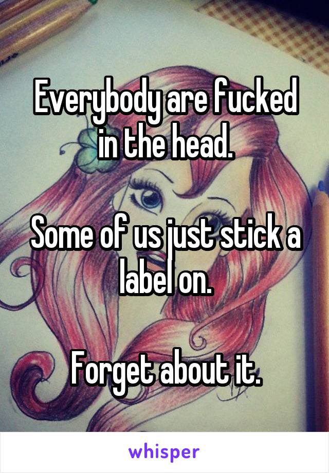 Everybody are fucked in the head.

Some of us just stick a label on.

Forget about it.