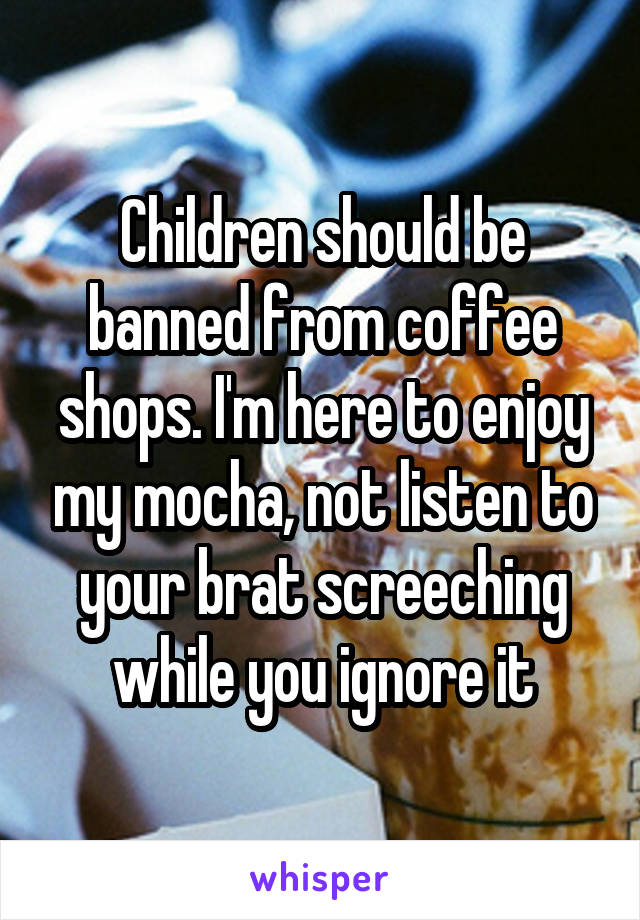 Children should be banned from coffee shops. I'm here to enjoy my mocha, not listen to your brat screeching while you ignore it