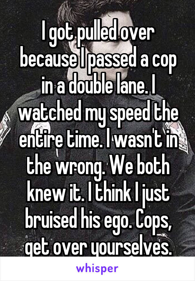 I got pulled over because I passed a cop in a double lane. I watched my speed the entire time. I wasn't in the wrong. We both knew it. I think I just bruised his ego. Cops, get over yourselves.