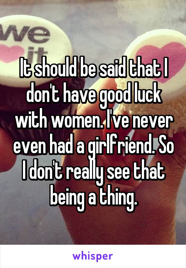 It should be said that I don't have good luck with women. I've never even had a girlfriend. So I don't really see that being a thing.