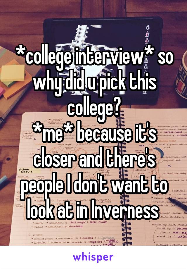 *college interview* so why did u pick this college?
*me* because it's closer and there's people I don't want to look at in Inverness 