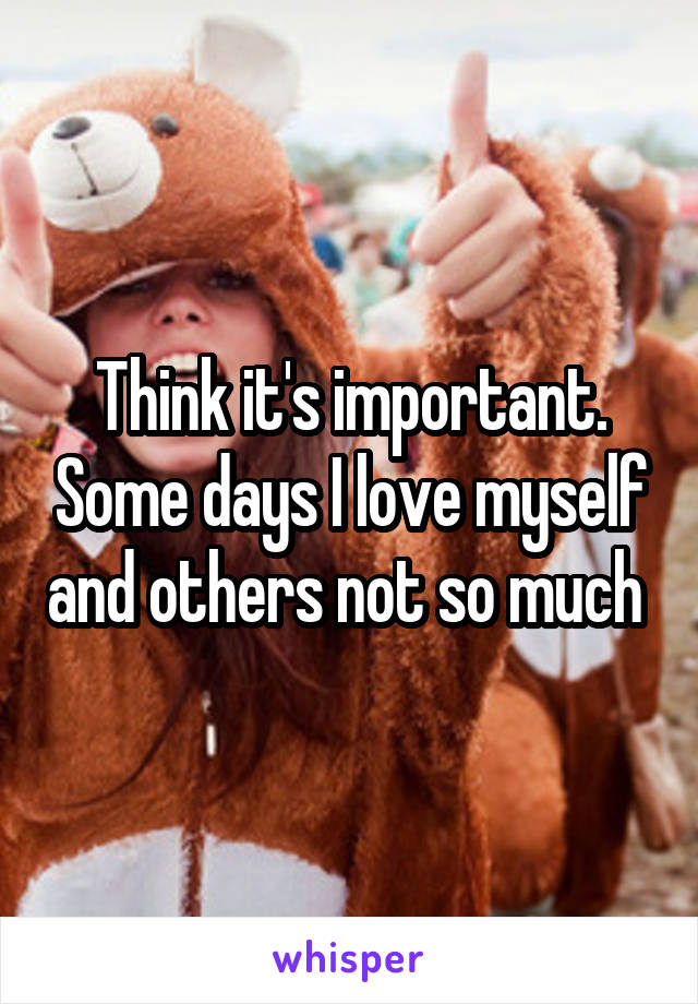 Think it's important. Some days I love myself and others not so much 