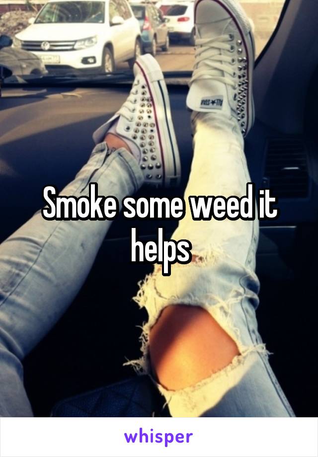 Smoke some weed it helps
