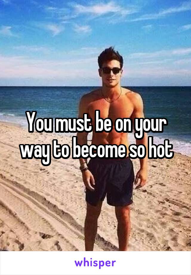 You must be on your way to become so hot
