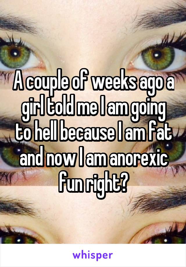 A couple of weeks ago a girl told me I am going to hell because I am fat and now I am anorexic fun right?