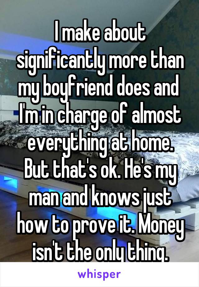 I make about significantly more than my boyfriend does and  I'm in charge of almost everything at home. But that's ok. He's my man and knows just how to prove it. Money isn't the only thing.