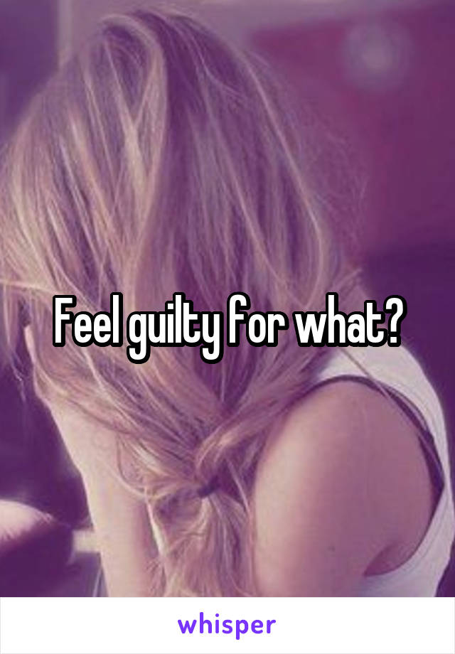 Feel guilty for what?