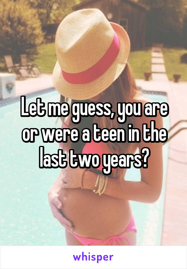 Let me guess, you are or were a teen in the last two years?