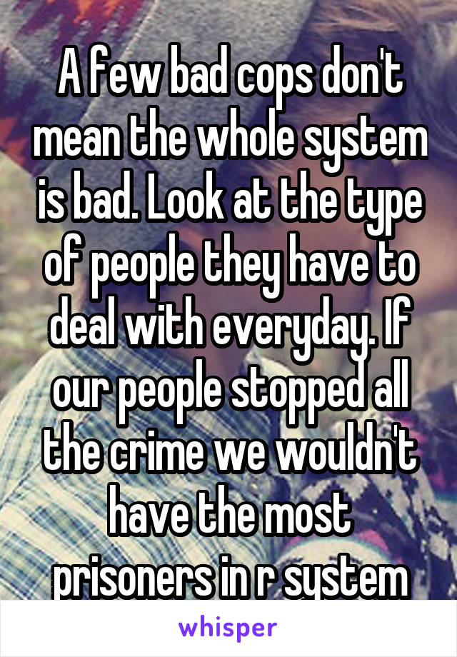 A few bad cops don't mean the whole system is bad. Look at the type of people they have to deal with everyday. If our people stopped all the crime we wouldn't have the most prisoners in r system